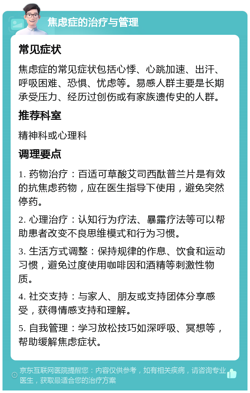 焦虑症的治疗与管理 常见症状 焦虑症的常见症状包括心悸、心跳加速、出汗、呼吸困难、恐惧、忧虑等。易感人群主要是长期承受压力、经历过创伤或有家族遗传史的人群。 推荐科室 精神科或心理科 调理要点 1. 药物治疗：百适可草酸艾司西酞普兰片是有效的抗焦虑药物，应在医生指导下使用，避免突然停药。 2. 心理治疗：认知行为疗法、暴露疗法等可以帮助患者改变不良思维模式和行为习惯。 3. 生活方式调整：保持规律的作息、饮食和运动习惯，避免过度使用咖啡因和酒精等刺激性物质。 4. 社交支持：与家人、朋友或支持团体分享感受，获得情感支持和理解。 5. 自我管理：学习放松技巧如深呼吸、冥想等，帮助缓解焦虑症状。