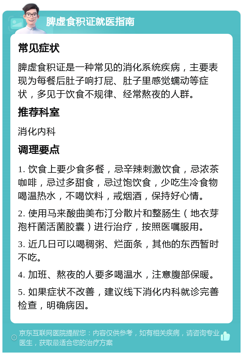 脾虚食积证就医指南 常见症状 脾虚食积证是一种常见的消化系统疾病，主要表现为每餐后肚子响打屁、肚子里感觉蠕动等症状，多见于饮食不规律、经常熬夜的人群。 推荐科室 消化内科 调理要点 1. 饮食上要少食多餐，忌辛辣刺激饮食，忌浓茶咖啡，忌过多甜食，忌过饱饮食，少吃生冷食物喝温热水，不喝饮料，戒烟酒，保持好心情。 2. 使用马来酸曲美布汀分散片和整肠生（地衣芽孢杆菌活菌胶囊）进行治疗，按照医嘱服用。 3. 近几日可以喝稠粥、烂面条，其他的东西暂时不吃。 4. 加班、熬夜的人要多喝温水，注意腹部保暖。 5. 如果症状不改善，建议线下消化内科就诊完善检查，明确病因。