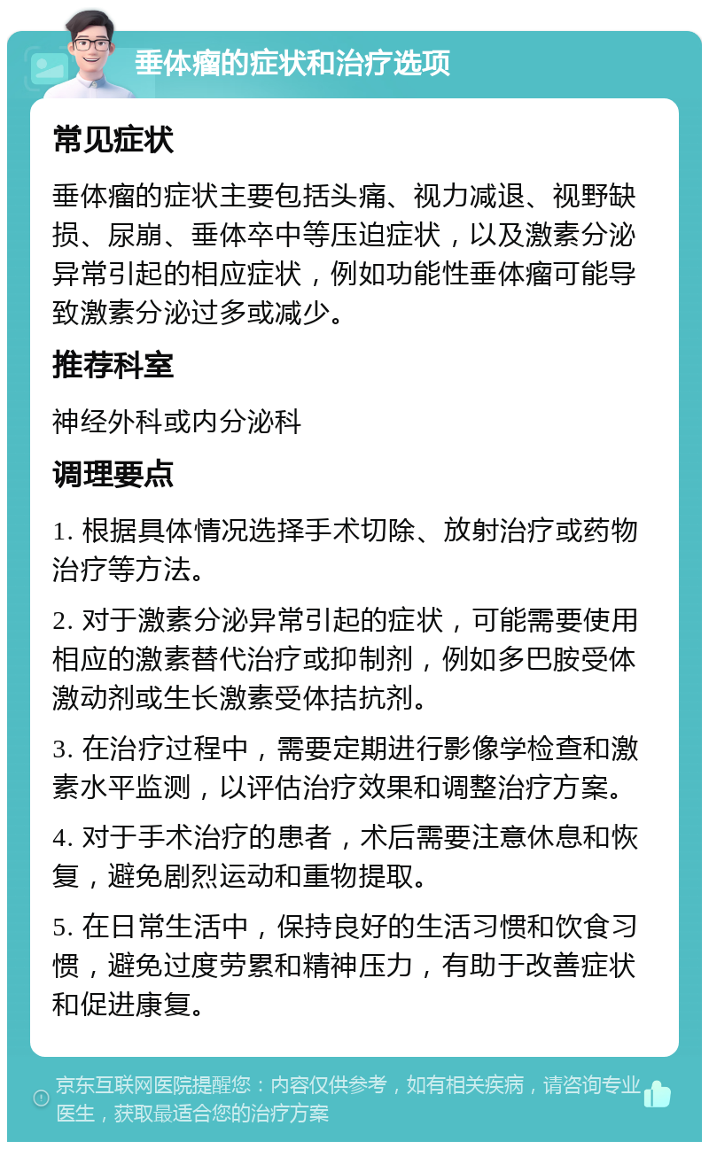 垂体瘤的症状和治疗选项 常见症状 垂体瘤的症状主要包括头痛、视力减退、视野缺损、尿崩、垂体卒中等压迫症状，以及激素分泌异常引起的相应症状，例如功能性垂体瘤可能导致激素分泌过多或减少。 推荐科室 神经外科或内分泌科 调理要点 1. 根据具体情况选择手术切除、放射治疗或药物治疗等方法。 2. 对于激素分泌异常引起的症状，可能需要使用相应的激素替代治疗或抑制剂，例如多巴胺受体激动剂或生长激素受体拮抗剂。 3. 在治疗过程中，需要定期进行影像学检查和激素水平监测，以评估治疗效果和调整治疗方案。 4. 对于手术治疗的患者，术后需要注意休息和恢复，避免剧烈运动和重物提取。 5. 在日常生活中，保持良好的生活习惯和饮食习惯，避免过度劳累和精神压力，有助于改善症状和促进康复。