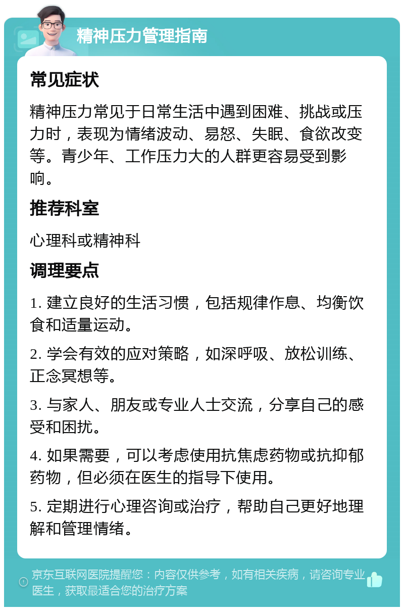 精神压力管理指南 常见症状 精神压力常见于日常生活中遇到困难、挑战或压力时，表现为情绪波动、易怒、失眠、食欲改变等。青少年、工作压力大的人群更容易受到影响。 推荐科室 心理科或精神科 调理要点 1. 建立良好的生活习惯，包括规律作息、均衡饮食和适量运动。 2. 学会有效的应对策略，如深呼吸、放松训练、正念冥想等。 3. 与家人、朋友或专业人士交流，分享自己的感受和困扰。 4. 如果需要，可以考虑使用抗焦虑药物或抗抑郁药物，但必须在医生的指导下使用。 5. 定期进行心理咨询或治疗，帮助自己更好地理解和管理情绪。