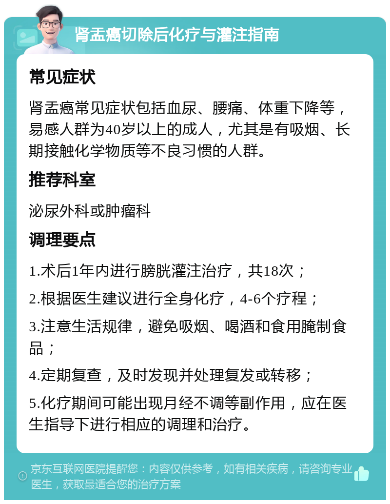 肾盂癌切除后化疗与灌注指南 常见症状 肾盂癌常见症状包括血尿、腰痛、体重下降等，易感人群为40岁以上的成人，尤其是有吸烟、长期接触化学物质等不良习惯的人群。 推荐科室 泌尿外科或肿瘤科 调理要点 1.术后1年内进行膀胱灌注治疗，共18次； 2.根据医生建议进行全身化疗，4-6个疗程； 3.注意生活规律，避免吸烟、喝酒和食用腌制食品； 4.定期复查，及时发现并处理复发或转移； 5.化疗期间可能出现月经不调等副作用，应在医生指导下进行相应的调理和治疗。