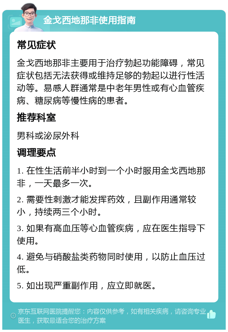 金戈西地那非使用指南 常见症状 金戈西地那非主要用于治疗勃起功能障碍，常见症状包括无法获得或维持足够的勃起以进行性活动等。易感人群通常是中老年男性或有心血管疾病、糖尿病等慢性病的患者。 推荐科室 男科或泌尿外科 调理要点 1. 在性生活前半小时到一个小时服用金戈西地那非，一天最多一次。 2. 需要性刺激才能发挥药效，且副作用通常较小，持续两三个小时。 3. 如果有高血压等心血管疾病，应在医生指导下使用。 4. 避免与硝酸盐类药物同时使用，以防止血压过低。 5. 如出现严重副作用，应立即就医。