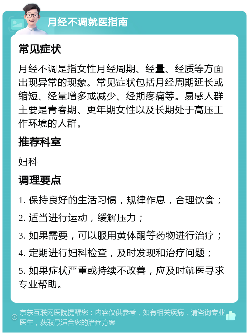 月经不调就医指南 常见症状 月经不调是指女性月经周期、经量、经质等方面出现异常的现象。常见症状包括月经周期延长或缩短、经量增多或减少、经期疼痛等。易感人群主要是青春期、更年期女性以及长期处于高压工作环境的人群。 推荐科室 妇科 调理要点 1. 保持良好的生活习惯，规律作息，合理饮食； 2. 适当进行运动，缓解压力； 3. 如果需要，可以服用黄体酮等药物进行治疗； 4. 定期进行妇科检查，及时发现和治疗问题； 5. 如果症状严重或持续不改善，应及时就医寻求专业帮助。