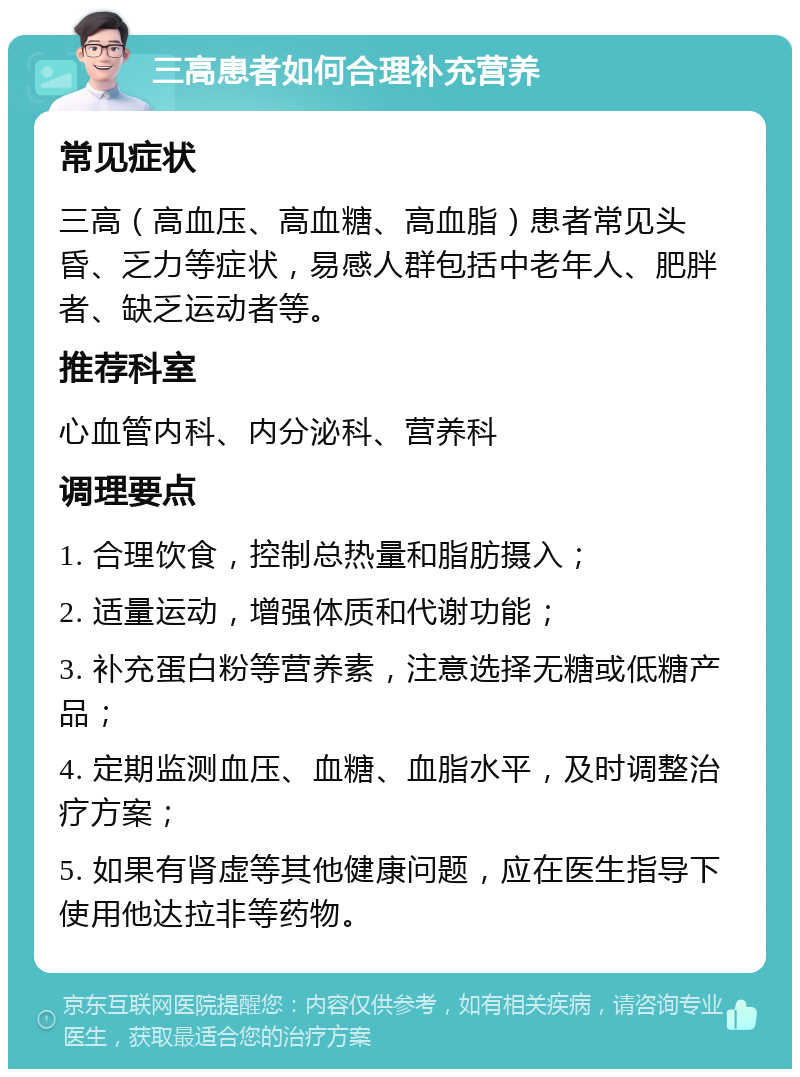 三高患者如何合理补充营养 常见症状 三高（高血压、高血糖、高血脂）患者常见头昏、乏力等症状，易感人群包括中老年人、肥胖者、缺乏运动者等。 推荐科室 心血管内科、内分泌科、营养科 调理要点 1. 合理饮食，控制总热量和脂肪摄入； 2. 适量运动，增强体质和代谢功能； 3. 补充蛋白粉等营养素，注意选择无糖或低糖产品； 4. 定期监测血压、血糖、血脂水平，及时调整治疗方案； 5. 如果有肾虚等其他健康问题，应在医生指导下使用他达拉非等药物。