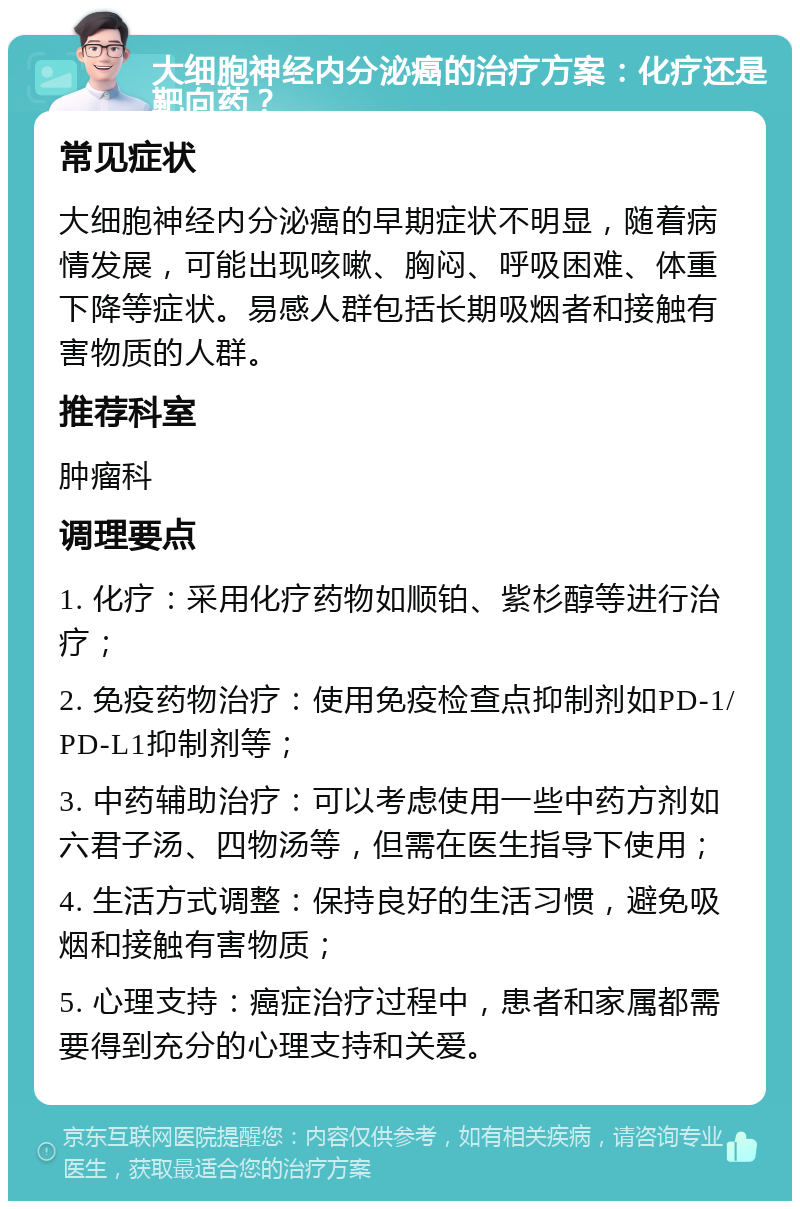 大细胞神经内分泌癌的治疗方案：化疗还是靶向药？ 常见症状 大细胞神经内分泌癌的早期症状不明显，随着病情发展，可能出现咳嗽、胸闷、呼吸困难、体重下降等症状。易感人群包括长期吸烟者和接触有害物质的人群。 推荐科室 肿瘤科 调理要点 1. 化疗：采用化疗药物如顺铂、紫杉醇等进行治疗； 2. 免疫药物治疗：使用免疫检查点抑制剂如PD-1/PD-L1抑制剂等； 3. 中药辅助治疗：可以考虑使用一些中药方剂如六君子汤、四物汤等，但需在医生指导下使用； 4. 生活方式调整：保持良好的生活习惯，避免吸烟和接触有害物质； 5. 心理支持：癌症治疗过程中，患者和家属都需要得到充分的心理支持和关爱。