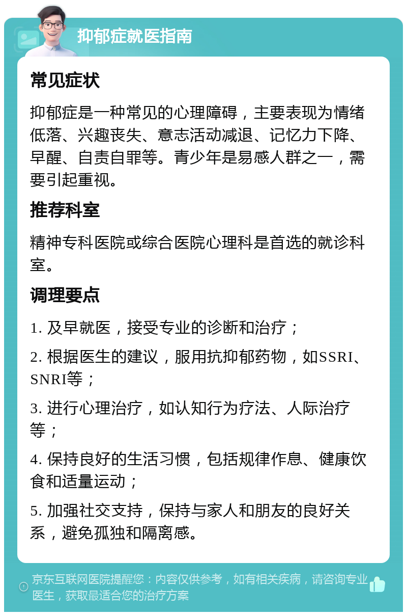 抑郁症就医指南 常见症状 抑郁症是一种常见的心理障碍，主要表现为情绪低落、兴趣丧失、意志活动减退、记忆力下降、早醒、自责自罪等。青少年是易感人群之一，需要引起重视。 推荐科室 精神专科医院或综合医院心理科是首选的就诊科室。 调理要点 1. 及早就医，接受专业的诊断和治疗； 2. 根据医生的建议，服用抗抑郁药物，如SSRI、SNRI等； 3. 进行心理治疗，如认知行为疗法、人际治疗等； 4. 保持良好的生活习惯，包括规律作息、健康饮食和适量运动； 5. 加强社交支持，保持与家人和朋友的良好关系，避免孤独和隔离感。