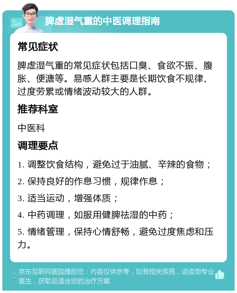 脾虚湿气重的中医调理指南 常见症状 脾虚湿气重的常见症状包括口臭、食欲不振、腹胀、便溏等。易感人群主要是长期饮食不规律、过度劳累或情绪波动较大的人群。 推荐科室 中医科 调理要点 1. 调整饮食结构，避免过于油腻、辛辣的食物； 2. 保持良好的作息习惯，规律作息； 3. 适当运动，增强体质； 4. 中药调理，如服用健脾祛湿的中药； 5. 情绪管理，保持心情舒畅，避免过度焦虑和压力。