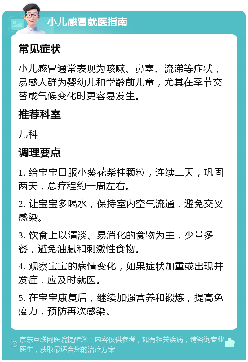 小儿感冒就医指南 常见症状 小儿感冒通常表现为咳嗽、鼻塞、流涕等症状，易感人群为婴幼儿和学龄前儿童，尤其在季节交替或气候变化时更容易发生。 推荐科室 儿科 调理要点 1. 给宝宝口服小葵花柴桂颗粒，连续三天，巩固两天，总疗程约一周左右。 2. 让宝宝多喝水，保持室内空气流通，避免交叉感染。 3. 饮食上以清淡、易消化的食物为主，少量多餐，避免油腻和刺激性食物。 4. 观察宝宝的病情变化，如果症状加重或出现并发症，应及时就医。 5. 在宝宝康复后，继续加强营养和锻炼，提高免疫力，预防再次感染。