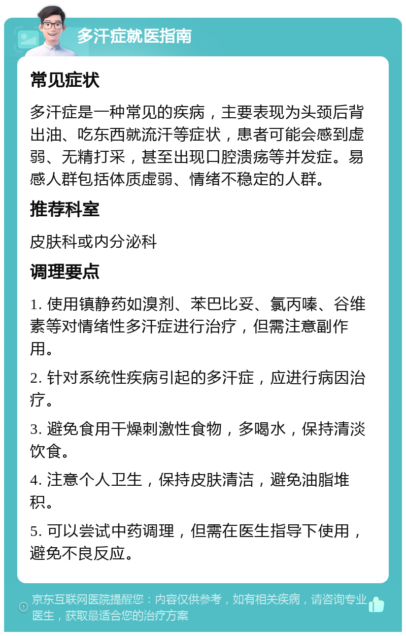 多汗症就医指南 常见症状 多汗症是一种常见的疾病，主要表现为头颈后背出油、吃东西就流汗等症状，患者可能会感到虚弱、无精打采，甚至出现口腔溃疡等并发症。易感人群包括体质虚弱、情绪不稳定的人群。 推荐科室 皮肤科或内分泌科 调理要点 1. 使用镇静药如溴剂、苯巴比妥、氯丙嗪、谷维素等对情绪性多汗症进行治疗，但需注意副作用。 2. 针对系统性疾病引起的多汗症，应进行病因治疗。 3. 避免食用干燥刺激性食物，多喝水，保持清淡饮食。 4. 注意个人卫生，保持皮肤清洁，避免油脂堆积。 5. 可以尝试中药调理，但需在医生指导下使用，避免不良反应。