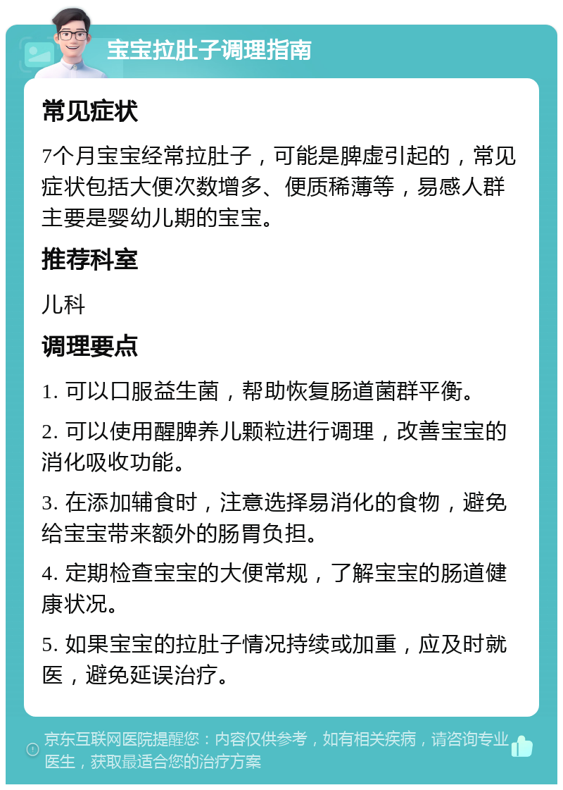 宝宝拉肚子调理指南 常见症状 7个月宝宝经常拉肚子，可能是脾虚引起的，常见症状包括大便次数增多、便质稀薄等，易感人群主要是婴幼儿期的宝宝。 推荐科室 儿科 调理要点 1. 可以口服益生菌，帮助恢复肠道菌群平衡。 2. 可以使用醒脾养儿颗粒进行调理，改善宝宝的消化吸收功能。 3. 在添加辅食时，注意选择易消化的食物，避免给宝宝带来额外的肠胃负担。 4. 定期检查宝宝的大便常规，了解宝宝的肠道健康状况。 5. 如果宝宝的拉肚子情况持续或加重，应及时就医，避免延误治疗。