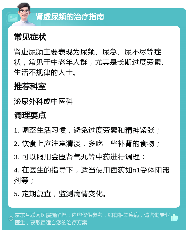 肾虚尿频的治疗指南 常见症状 肾虚尿频主要表现为尿频、尿急、尿不尽等症状，常见于中老年人群，尤其是长期过度劳累、生活不规律的人士。 推荐科室 泌尿外科或中医科 调理要点 1. 调整生活习惯，避免过度劳累和精神紧张； 2. 饮食上应注意清淡，多吃一些补肾的食物； 3. 可以服用金匮肾气丸等中药进行调理； 4. 在医生的指导下，适当使用西药如α1受体阻滞剂等； 5. 定期复查，监测病情变化。