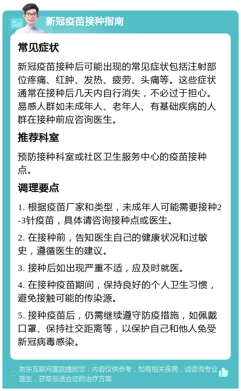 新冠疫苗接种指南 常见症状 新冠疫苗接种后可能出现的常见症状包括注射部位疼痛、红肿、发热、疲劳、头痛等。这些症状通常在接种后几天内自行消失，不必过于担心。易感人群如未成年人、老年人、有基础疾病的人群在接种前应咨询医生。 推荐科室 预防接种科室或社区卫生服务中心的疫苗接种点。 调理要点 1. 根据疫苗厂家和类型，未成年人可能需要接种2-3针疫苗，具体请咨询接种点或医生。 2. 在接种前，告知医生自己的健康状况和过敏史，遵循医生的建议。 3. 接种后如出现严重不适，应及时就医。 4. 在接种疫苗期间，保持良好的个人卫生习惯，避免接触可能的传染源。 5. 接种疫苗后，仍需继续遵守防疫措施，如佩戴口罩、保持社交距离等，以保护自己和他人免受新冠病毒感染。