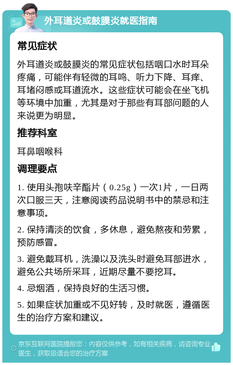 外耳道炎或鼓膜炎就医指南 常见症状 外耳道炎或鼓膜炎的常见症状包括咽口水时耳朵疼痛，可能伴有轻微的耳鸣、听力下降、耳痒、耳堵闷感或耳道流水。这些症状可能会在坐飞机等环境中加重，尤其是对于那些有耳部问题的人来说更为明显。 推荐科室 耳鼻咽喉科 调理要点 1. 使用头孢呋辛酯片（0.25g）一次1片，一日两次口服三天，注意阅读药品说明书中的禁忌和注意事项。 2. 保持清淡的饮食，多休息，避免熬夜和劳累，预防感冒。 3. 避免戴耳机，洗澡以及洗头时避免耳部进水，避免公共场所采耳，近期尽量不要挖耳。 4. 忌烟酒，保持良好的生活习惯。 5. 如果症状加重或不见好转，及时就医，遵循医生的治疗方案和建议。