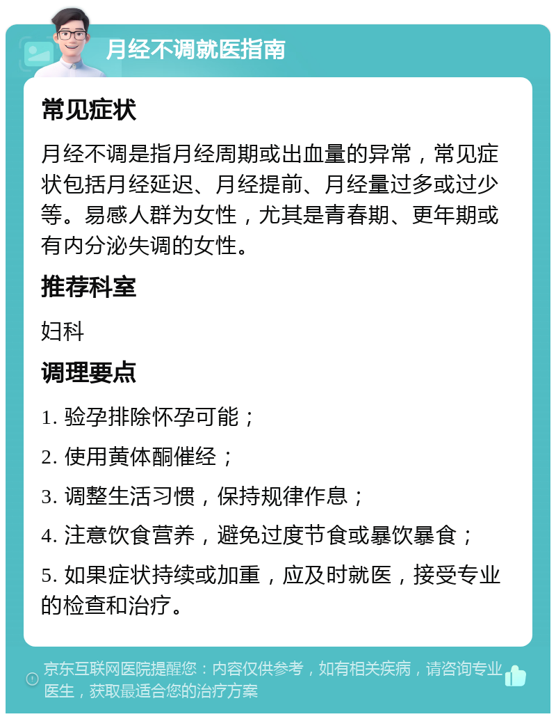 月经不调就医指南 常见症状 月经不调是指月经周期或出血量的异常，常见症状包括月经延迟、月经提前、月经量过多或过少等。易感人群为女性，尤其是青春期、更年期或有内分泌失调的女性。 推荐科室 妇科 调理要点 1. 验孕排除怀孕可能； 2. 使用黄体酮催经； 3. 调整生活习惯，保持规律作息； 4. 注意饮食营养，避免过度节食或暴饮暴食； 5. 如果症状持续或加重，应及时就医，接受专业的检查和治疗。