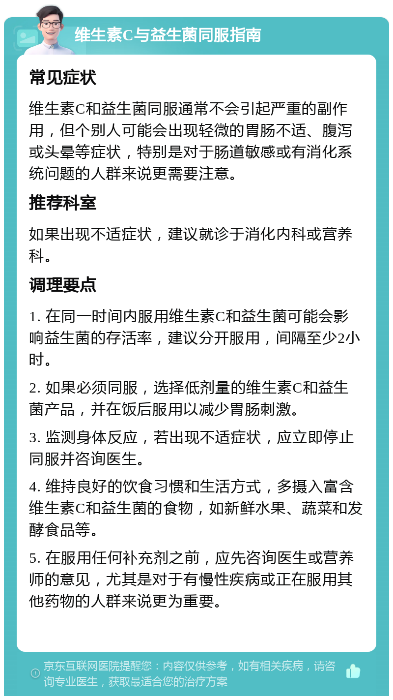 维生素C与益生菌同服指南 常见症状 维生素C和益生菌同服通常不会引起严重的副作用，但个别人可能会出现轻微的胃肠不适、腹泻或头晕等症状，特别是对于肠道敏感或有消化系统问题的人群来说更需要注意。 推荐科室 如果出现不适症状，建议就诊于消化内科或营养科。 调理要点 1. 在同一时间内服用维生素C和益生菌可能会影响益生菌的存活率，建议分开服用，间隔至少2小时。 2. 如果必须同服，选择低剂量的维生素C和益生菌产品，并在饭后服用以减少胃肠刺激。 3. 监测身体反应，若出现不适症状，应立即停止同服并咨询医生。 4. 维持良好的饮食习惯和生活方式，多摄入富含维生素C和益生菌的食物，如新鲜水果、蔬菜和发酵食品等。 5. 在服用任何补充剂之前，应先咨询医生或营养师的意见，尤其是对于有慢性疾病或正在服用其他药物的人群来说更为重要。