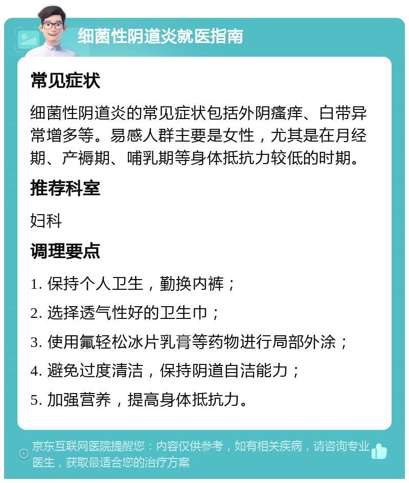 细菌性阴道炎就医指南 常见症状 细菌性阴道炎的常见症状包括外阴瘙痒、白带异常增多等。易感人群主要是女性，尤其是在月经期、产褥期、哺乳期等身体抵抗力较低的时期。 推荐科室 妇科 调理要点 1. 保持个人卫生，勤换内裤； 2. 选择透气性好的卫生巾； 3. 使用氟轻松冰片乳膏等药物进行局部外涂； 4. 避免过度清洁，保持阴道自洁能力； 5. 加强营养，提高身体抵抗力。