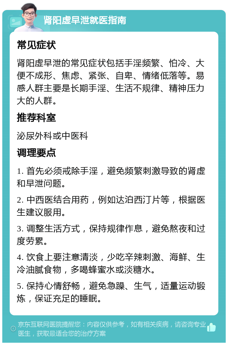 肾阳虚早泄就医指南 常见症状 肾阳虚早泄的常见症状包括手淫频繁、怕冷、大便不成形、焦虑、紧张、自卑、情绪低落等。易感人群主要是长期手淫、生活不规律、精神压力大的人群。 推荐科室 泌尿外科或中医科 调理要点 1. 首先必须戒除手淫，避免频繁刺激导致的肾虚和早泄问题。 2. 中西医结合用药，例如达泊西汀片等，根据医生建议服用。 3. 调整生活方式，保持规律作息，避免熬夜和过度劳累。 4. 饮食上要注意清淡，少吃辛辣刺激、海鲜、生冷油腻食物，多喝蜂蜜水或淡糖水。 5. 保持心情舒畅，避免急躁、生气，适量运动锻炼，保证充足的睡眠。