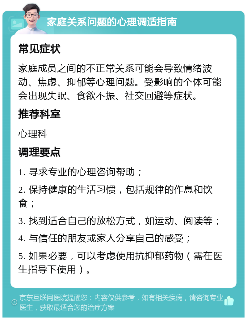 家庭关系问题的心理调适指南 常见症状 家庭成员之间的不正常关系可能会导致情绪波动、焦虑、抑郁等心理问题。受影响的个体可能会出现失眠、食欲不振、社交回避等症状。 推荐科室 心理科 调理要点 1. 寻求专业的心理咨询帮助； 2. 保持健康的生活习惯，包括规律的作息和饮食； 3. 找到适合自己的放松方式，如运动、阅读等； 4. 与信任的朋友或家人分享自己的感受； 5. 如果必要，可以考虑使用抗抑郁药物（需在医生指导下使用）。