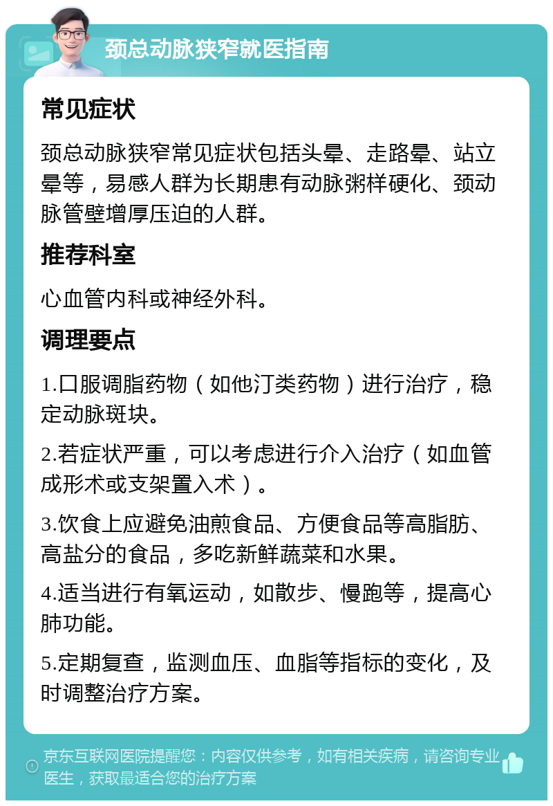 颈总动脉狭窄就医指南 常见症状 颈总动脉狭窄常见症状包括头晕、走路晕、站立晕等，易感人群为长期患有动脉粥样硬化、颈动脉管壁增厚压迫的人群。 推荐科室 心血管内科或神经外科。 调理要点 1.口服调脂药物（如他汀类药物）进行治疗，稳定动脉斑块。 2.若症状严重，可以考虑进行介入治疗（如血管成形术或支架置入术）。 3.饮食上应避免油煎食品、方便食品等高脂肪、高盐分的食品，多吃新鲜蔬菜和水果。 4.适当进行有氧运动，如散步、慢跑等，提高心肺功能。 5.定期复查，监测血压、血脂等指标的变化，及时调整治疗方案。