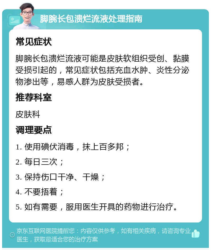 脚腕长包溃烂流液处理指南 常见症状 脚腕长包溃烂流液可能是皮肤软组织受创、黏膜受损引起的，常见症状包括充血水肿、炎性分泌物渗出等，易感人群为皮肤受损者。 推荐科室 皮肤科 调理要点 1. 使用碘伏消毒，抹上百多邦； 2. 每日三次； 3. 保持伤口干净、干燥； 4. 不要捂着； 5. 如有需要，服用医生开具的药物进行治疗。