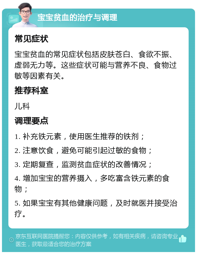 宝宝贫血的治疗与调理 常见症状 宝宝贫血的常见症状包括皮肤苍白、食欲不振、虚弱无力等。这些症状可能与营养不良、食物过敏等因素有关。 推荐科室 儿科 调理要点 1. 补充铁元素，使用医生推荐的铁剂； 2. 注意饮食，避免可能引起过敏的食物； 3. 定期复查，监测贫血症状的改善情况； 4. 增加宝宝的营养摄入，多吃富含铁元素的食物； 5. 如果宝宝有其他健康问题，及时就医并接受治疗。