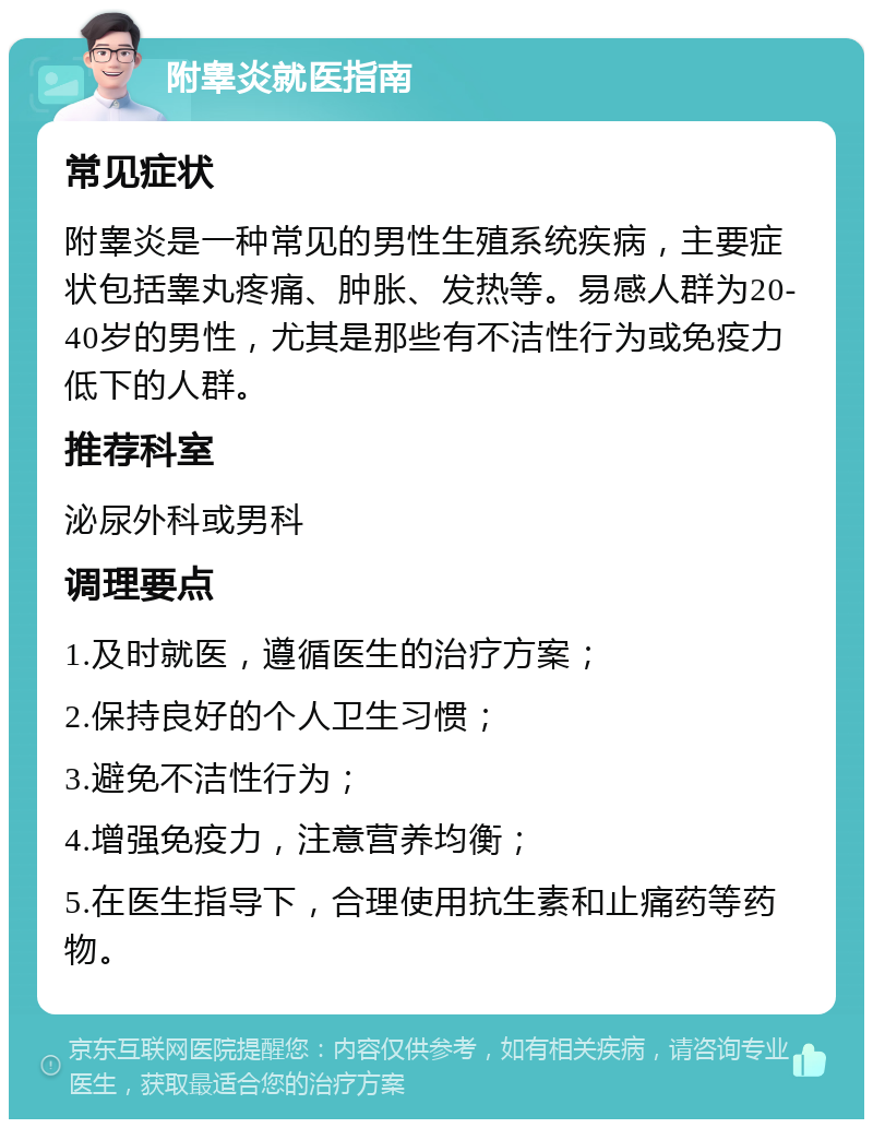 附睾炎就医指南 常见症状 附睾炎是一种常见的男性生殖系统疾病，主要症状包括睾丸疼痛、肿胀、发热等。易感人群为20-40岁的男性，尤其是那些有不洁性行为或免疫力低下的人群。 推荐科室 泌尿外科或男科 调理要点 1.及时就医，遵循医生的治疗方案； 2.保持良好的个人卫生习惯； 3.避免不洁性行为； 4.增强免疫力，注意营养均衡； 5.在医生指导下，合理使用抗生素和止痛药等药物。