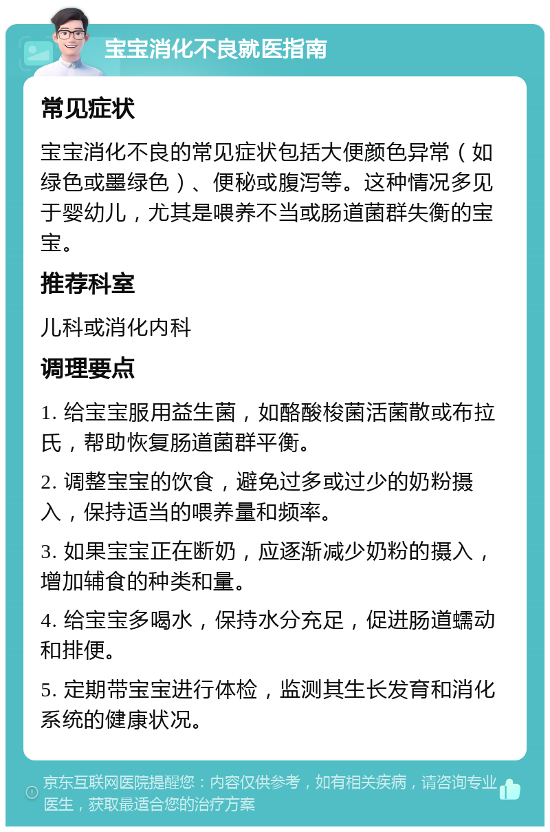 宝宝消化不良就医指南 常见症状 宝宝消化不良的常见症状包括大便颜色异常（如绿色或墨绿色）、便秘或腹泻等。这种情况多见于婴幼儿，尤其是喂养不当或肠道菌群失衡的宝宝。 推荐科室 儿科或消化内科 调理要点 1. 给宝宝服用益生菌，如酪酸梭菌活菌散或布拉氏，帮助恢复肠道菌群平衡。 2. 调整宝宝的饮食，避免过多或过少的奶粉摄入，保持适当的喂养量和频率。 3. 如果宝宝正在断奶，应逐渐减少奶粉的摄入，增加辅食的种类和量。 4. 给宝宝多喝水，保持水分充足，促进肠道蠕动和排便。 5. 定期带宝宝进行体检，监测其生长发育和消化系统的健康状况。