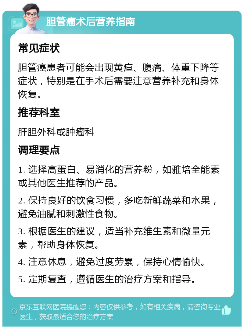 胆管癌术后营养指南 常见症状 胆管癌患者可能会出现黄疸、腹痛、体重下降等症状，特别是在手术后需要注意营养补充和身体恢复。 推荐科室 肝胆外科或肿瘤科 调理要点 1. 选择高蛋白、易消化的营养粉，如雅培全能素或其他医生推荐的产品。 2. 保持良好的饮食习惯，多吃新鲜蔬菜和水果，避免油腻和刺激性食物。 3. 根据医生的建议，适当补充维生素和微量元素，帮助身体恢复。 4. 注意休息，避免过度劳累，保持心情愉快。 5. 定期复查，遵循医生的治疗方案和指导。