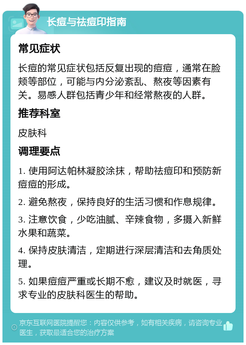 长痘与祛痘印指南 常见症状 长痘的常见症状包括反复出现的痘痘，通常在脸颊等部位，可能与内分泌紊乱、熬夜等因素有关。易感人群包括青少年和经常熬夜的人群。 推荐科室 皮肤科 调理要点 1. 使用阿达帕林凝胶涂抹，帮助祛痘印和预防新痘痘的形成。 2. 避免熬夜，保持良好的生活习惯和作息规律。 3. 注意饮食，少吃油腻、辛辣食物，多摄入新鲜水果和蔬菜。 4. 保持皮肤清洁，定期进行深层清洁和去角质处理。 5. 如果痘痘严重或长期不愈，建议及时就医，寻求专业的皮肤科医生的帮助。