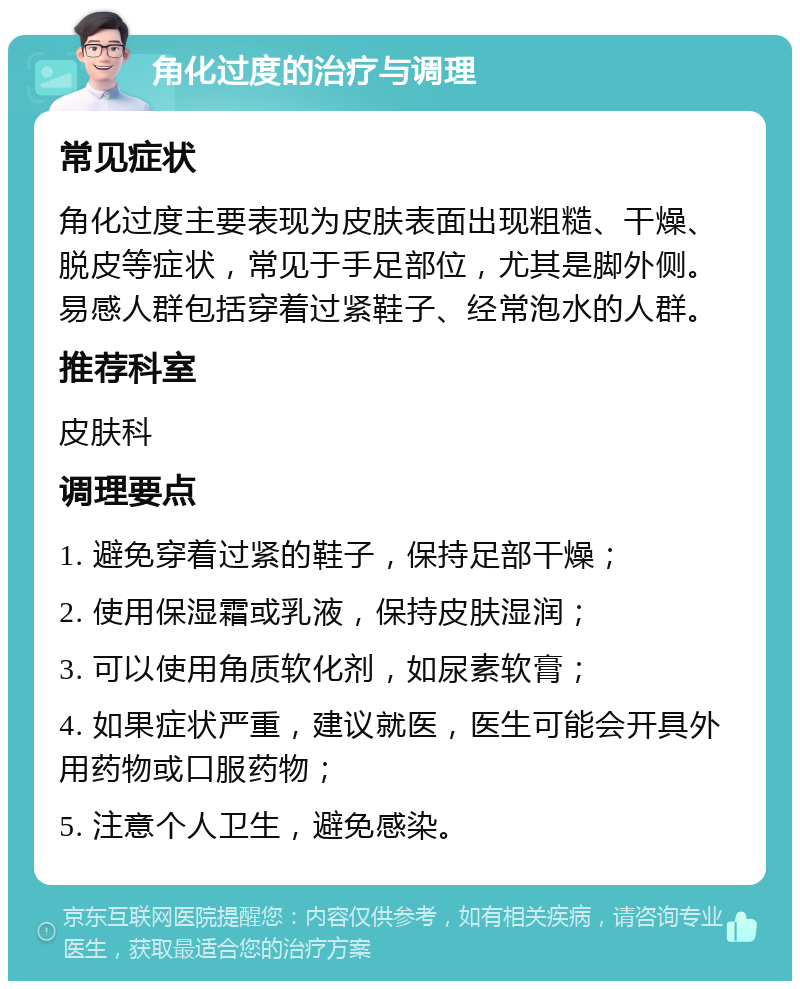 角化过度的治疗与调理 常见症状 角化过度主要表现为皮肤表面出现粗糙、干燥、脱皮等症状，常见于手足部位，尤其是脚外侧。易感人群包括穿着过紧鞋子、经常泡水的人群。 推荐科室 皮肤科 调理要点 1. 避免穿着过紧的鞋子，保持足部干燥； 2. 使用保湿霜或乳液，保持皮肤湿润； 3. 可以使用角质软化剂，如尿素软膏； 4. 如果症状严重，建议就医，医生可能会开具外用药物或口服药物； 5. 注意个人卫生，避免感染。