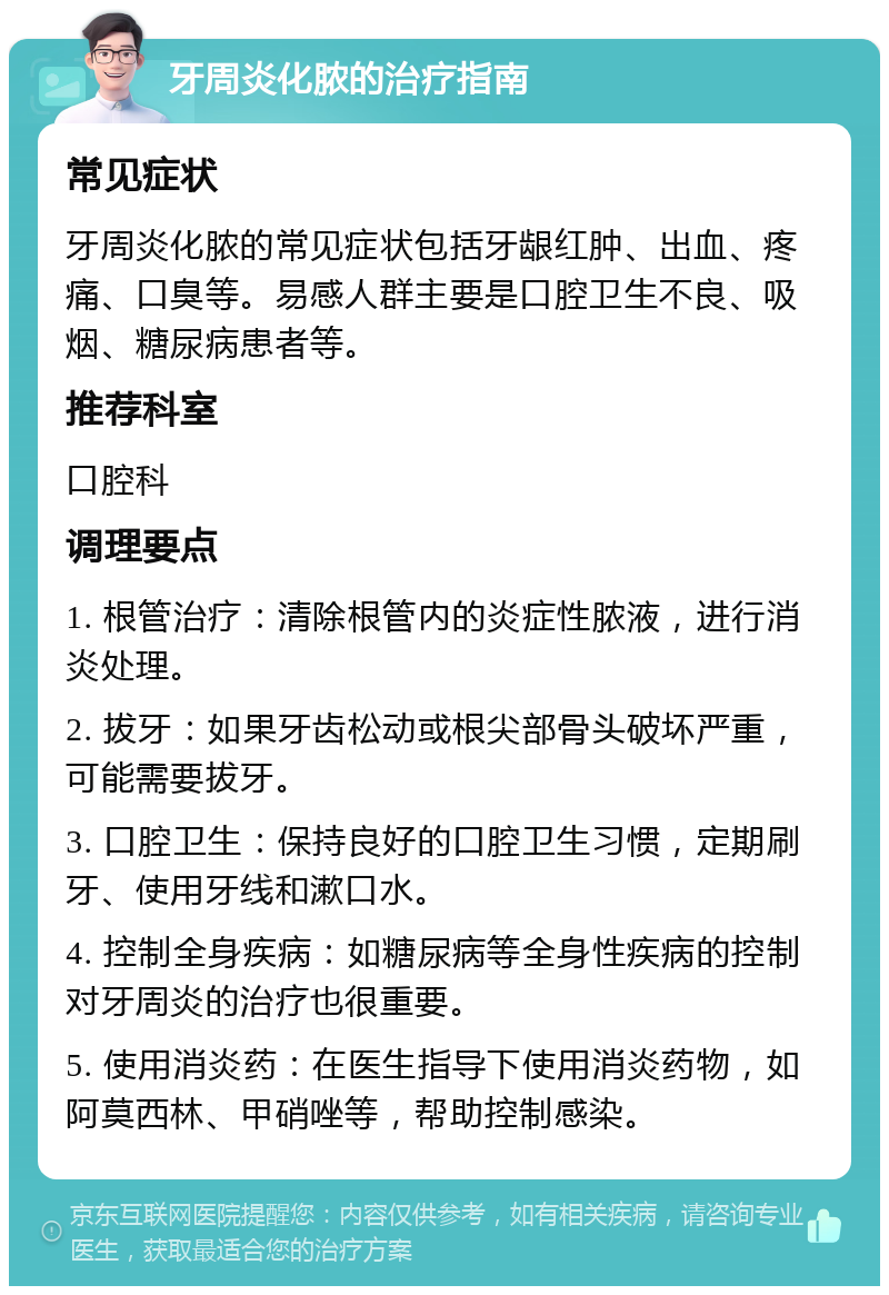 牙周炎化脓的治疗指南 常见症状 牙周炎化脓的常见症状包括牙龈红肿、出血、疼痛、口臭等。易感人群主要是口腔卫生不良、吸烟、糖尿病患者等。 推荐科室 口腔科 调理要点 1. 根管治疗：清除根管内的炎症性脓液，进行消炎处理。 2. 拔牙：如果牙齿松动或根尖部骨头破坏严重，可能需要拔牙。 3. 口腔卫生：保持良好的口腔卫生习惯，定期刷牙、使用牙线和漱口水。 4. 控制全身疾病：如糖尿病等全身性疾病的控制对牙周炎的治疗也很重要。 5. 使用消炎药：在医生指导下使用消炎药物，如阿莫西林、甲硝唑等，帮助控制感染。