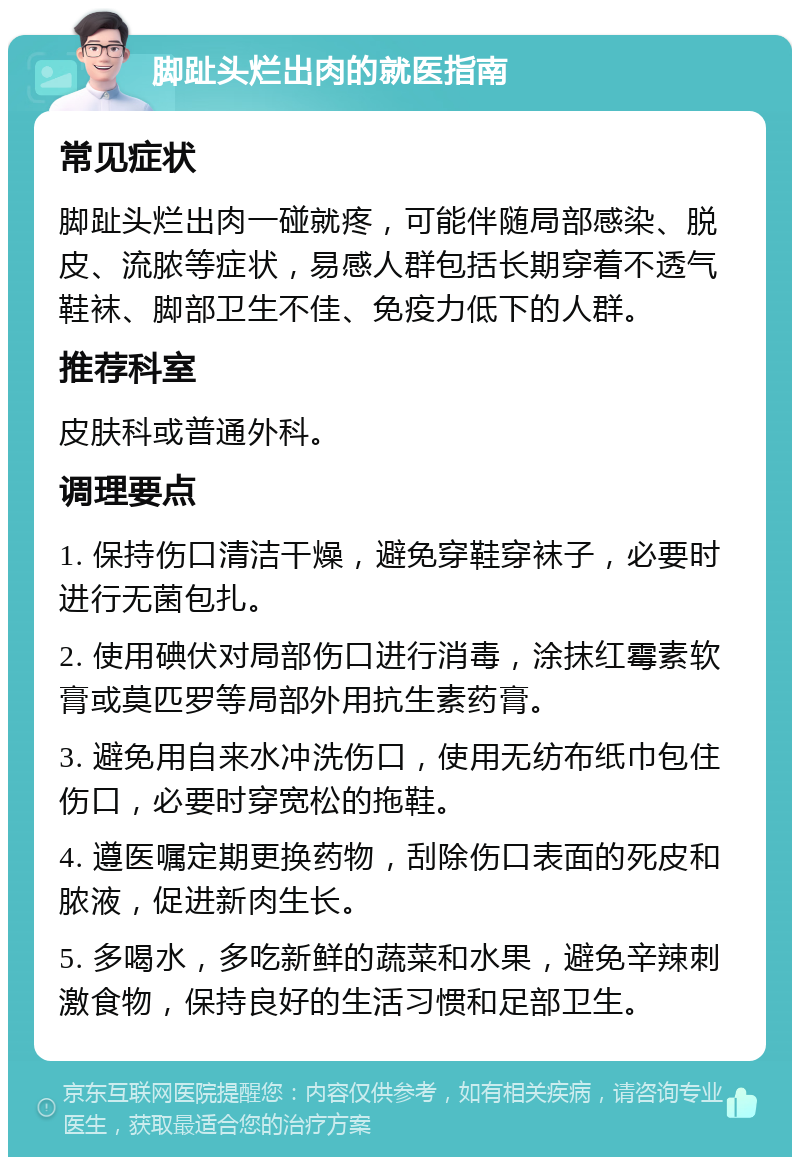 脚趾头烂出肉的就医指南 常见症状 脚趾头烂出肉一碰就疼，可能伴随局部感染、脱皮、流脓等症状，易感人群包括长期穿着不透气鞋袜、脚部卫生不佳、免疫力低下的人群。 推荐科室 皮肤科或普通外科。 调理要点 1. 保持伤口清洁干燥，避免穿鞋穿袜子，必要时进行无菌包扎。 2. 使用碘伏对局部伤口进行消毒，涂抹红霉素软膏或莫匹罗等局部外用抗生素药膏。 3. 避免用自来水冲洗伤口，使用无纺布纸巾包住伤口，必要时穿宽松的拖鞋。 4. 遵医嘱定期更换药物，刮除伤口表面的死皮和脓液，促进新肉生长。 5. 多喝水，多吃新鲜的蔬菜和水果，避免辛辣刺激食物，保持良好的生活习惯和足部卫生。