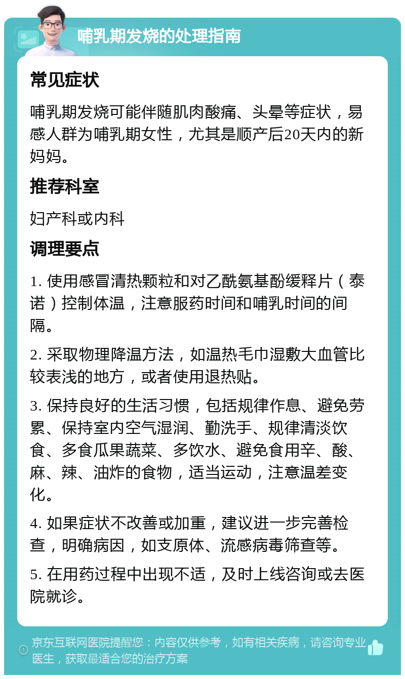 哺乳期发烧的处理指南 常见症状 哺乳期发烧可能伴随肌肉酸痛、头晕等症状，易感人群为哺乳期女性，尤其是顺产后20天内的新妈妈。 推荐科室 妇产科或内科 调理要点 1. 使用感冒清热颗粒和对乙酰氨基酚缓释片（泰诺）控制体温，注意服药时间和哺乳时间的间隔。 2. 采取物理降温方法，如温热毛巾湿敷大血管比较表浅的地方，或者使用退热贴。 3. 保持良好的生活习惯，包括规律作息、避免劳累、保持室内空气湿润、勤洗手、规律清淡饮食、多食瓜果蔬菜、多饮水、避免食用辛、酸、麻、辣、油炸的食物，适当运动，注意温差变化。 4. 如果症状不改善或加重，建议进一步完善检查，明确病因，如支原体、流感病毒筛查等。 5. 在用药过程中出现不适，及时上线咨询或去医院就诊。