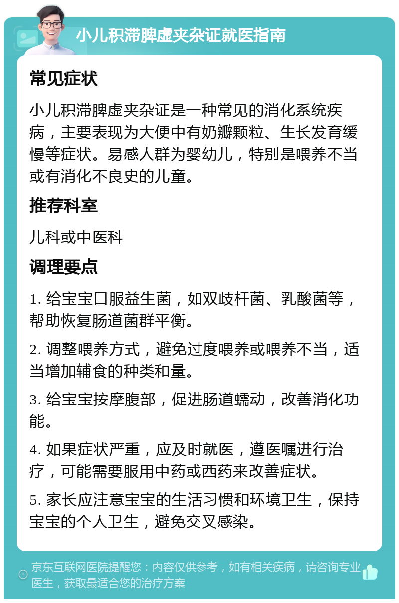 小儿积滞脾虚夹杂证就医指南 常见症状 小儿积滞脾虚夹杂证是一种常见的消化系统疾病，主要表现为大便中有奶瓣颗粒、生长发育缓慢等症状。易感人群为婴幼儿，特别是喂养不当或有消化不良史的儿童。 推荐科室 儿科或中医科 调理要点 1. 给宝宝口服益生菌，如双歧杆菌、乳酸菌等，帮助恢复肠道菌群平衡。 2. 调整喂养方式，避免过度喂养或喂养不当，适当增加辅食的种类和量。 3. 给宝宝按摩腹部，促进肠道蠕动，改善消化功能。 4. 如果症状严重，应及时就医，遵医嘱进行治疗，可能需要服用中药或西药来改善症状。 5. 家长应注意宝宝的生活习惯和环境卫生，保持宝宝的个人卫生，避免交叉感染。