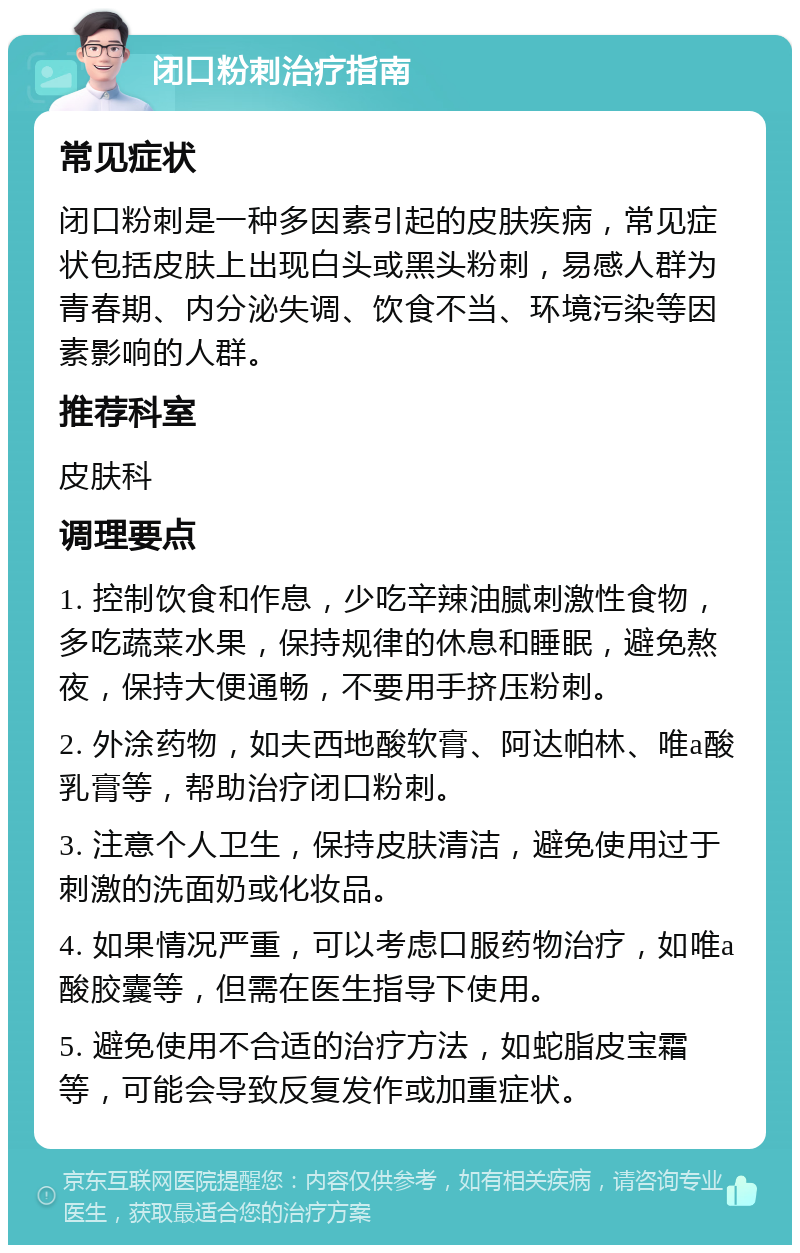 闭口粉刺治疗指南 常见症状 闭口粉刺是一种多因素引起的皮肤疾病，常见症状包括皮肤上出现白头或黑头粉刺，易感人群为青春期、内分泌失调、饮食不当、环境污染等因素影响的人群。 推荐科室 皮肤科 调理要点 1. 控制饮食和作息，少吃辛辣油腻刺激性食物，多吃蔬菜水果，保持规律的休息和睡眠，避免熬夜，保持大便通畅，不要用手挤压粉刺。 2. 外涂药物，如夫西地酸软膏、阿达帕林、唯a酸乳膏等，帮助治疗闭口粉刺。 3. 注意个人卫生，保持皮肤清洁，避免使用过于刺激的洗面奶或化妆品。 4. 如果情况严重，可以考虑口服药物治疗，如唯a酸胶囊等，但需在医生指导下使用。 5. 避免使用不合适的治疗方法，如蛇脂皮宝霜等，可能会导致反复发作或加重症状。