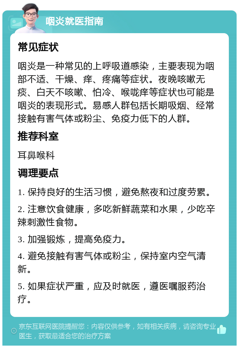 咽炎就医指南 常见症状 咽炎是一种常见的上呼吸道感染，主要表现为咽部不适、干燥、痒、疼痛等症状。夜晚咳嗽无痰、白天不咳嗽、怕冷、喉咙痒等症状也可能是咽炎的表现形式。易感人群包括长期吸烟、经常接触有害气体或粉尘、免疫力低下的人群。 推荐科室 耳鼻喉科 调理要点 1. 保持良好的生活习惯，避免熬夜和过度劳累。 2. 注意饮食健康，多吃新鲜蔬菜和水果，少吃辛辣刺激性食物。 3. 加强锻炼，提高免疫力。 4. 避免接触有害气体或粉尘，保持室内空气清新。 5. 如果症状严重，应及时就医，遵医嘱服药治疗。