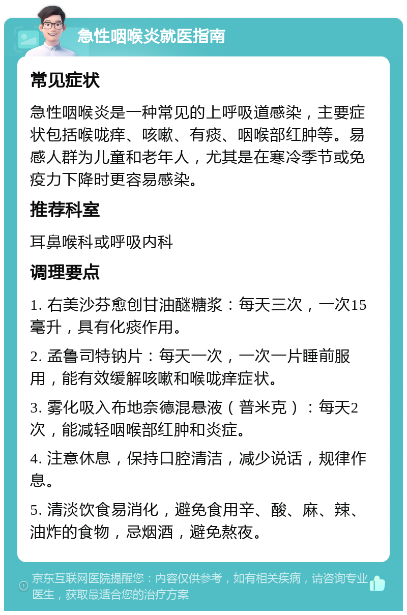 急性咽喉炎就医指南 常见症状 急性咽喉炎是一种常见的上呼吸道感染，主要症状包括喉咙痒、咳嗽、有痰、咽喉部红肿等。易感人群为儿童和老年人，尤其是在寒冷季节或免疫力下降时更容易感染。 推荐科室 耳鼻喉科或呼吸内科 调理要点 1. 右美沙芬愈创甘油醚糖浆：每天三次，一次15毫升，具有化痰作用。 2. 孟鲁司特钠片：每天一次，一次一片睡前服用，能有效缓解咳嗽和喉咙痒症状。 3. 雾化吸入布地奈德混悬液（普米克）：每天2次，能减轻咽喉部红肿和炎症。 4. 注意休息，保持口腔清洁，减少说话，规律作息。 5. 清淡饮食易消化，避免食用辛、酸、麻、辣、油炸的食物，忌烟酒，避免熬夜。