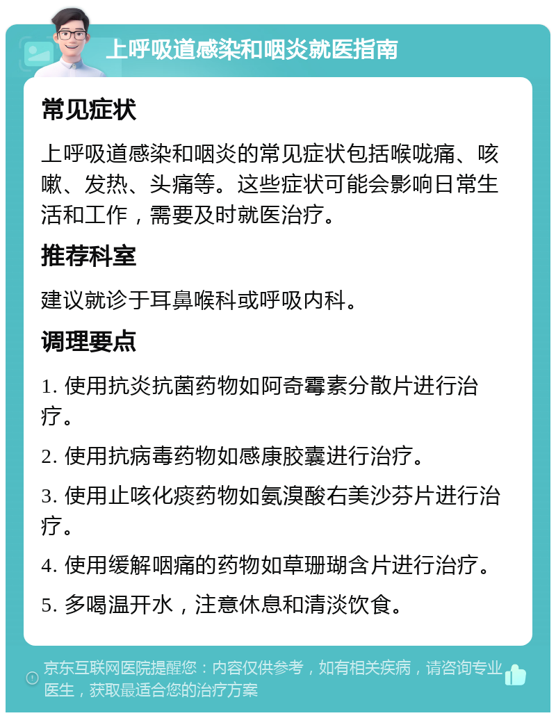 上呼吸道感染和咽炎就医指南 常见症状 上呼吸道感染和咽炎的常见症状包括喉咙痛、咳嗽、发热、头痛等。这些症状可能会影响日常生活和工作，需要及时就医治疗。 推荐科室 建议就诊于耳鼻喉科或呼吸内科。 调理要点 1. 使用抗炎抗菌药物如阿奇霉素分散片进行治疗。 2. 使用抗病毒药物如感康胶囊进行治疗。 3. 使用止咳化痰药物如氨溴酸右美沙芬片进行治疗。 4. 使用缓解咽痛的药物如草珊瑚含片进行治疗。 5. 多喝温开水，注意休息和清淡饮食。