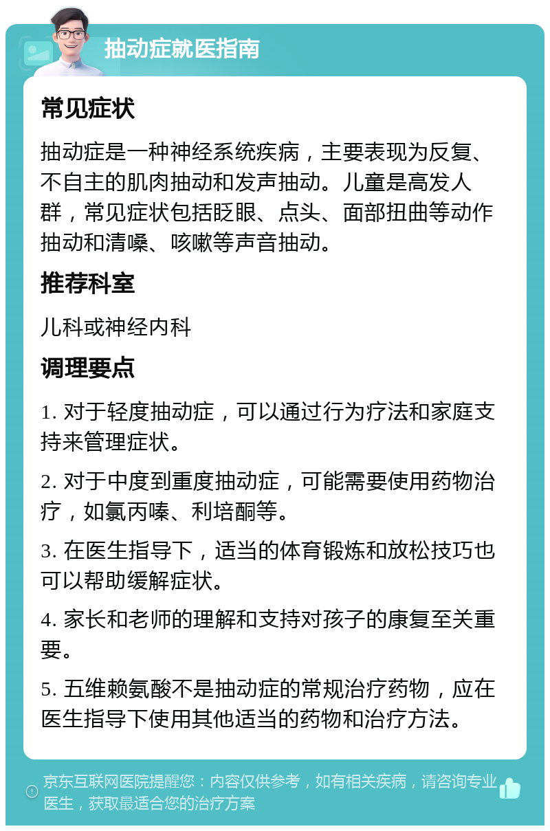 抽动症就医指南 常见症状 抽动症是一种神经系统疾病，主要表现为反复、不自主的肌肉抽动和发声抽动。儿童是高发人群，常见症状包括眨眼、点头、面部扭曲等动作抽动和清嗓、咳嗽等声音抽动。 推荐科室 儿科或神经内科 调理要点 1. 对于轻度抽动症，可以通过行为疗法和家庭支持来管理症状。 2. 对于中度到重度抽动症，可能需要使用药物治疗，如氯丙嗪、利培酮等。 3. 在医生指导下，适当的体育锻炼和放松技巧也可以帮助缓解症状。 4. 家长和老师的理解和支持对孩子的康复至关重要。 5. 五维赖氨酸不是抽动症的常规治疗药物，应在医生指导下使用其他适当的药物和治疗方法。