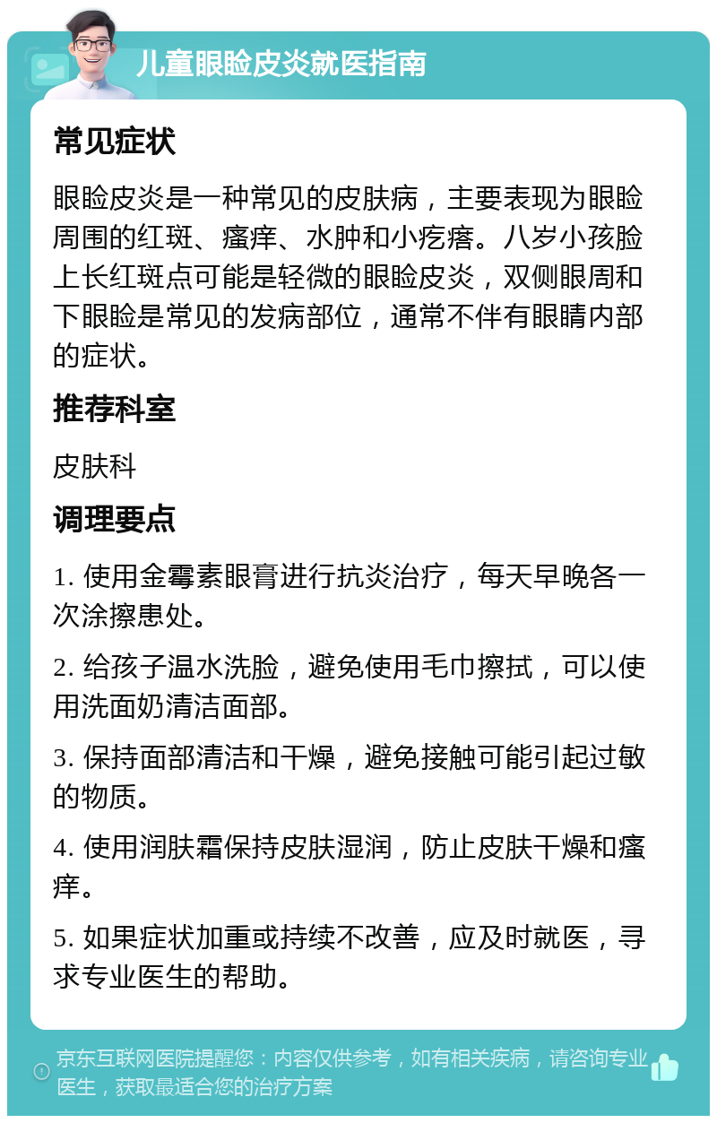 儿童眼睑皮炎就医指南 常见症状 眼睑皮炎是一种常见的皮肤病，主要表现为眼睑周围的红斑、瘙痒、水肿和小疙瘩。八岁小孩脸上长红斑点可能是轻微的眼睑皮炎，双侧眼周和下眼睑是常见的发病部位，通常不伴有眼睛内部的症状。 推荐科室 皮肤科 调理要点 1. 使用金霉素眼膏进行抗炎治疗，每天早晚各一次涂擦患处。 2. 给孩子温水洗脸，避免使用毛巾擦拭，可以使用洗面奶清洁面部。 3. 保持面部清洁和干燥，避免接触可能引起过敏的物质。 4. 使用润肤霜保持皮肤湿润，防止皮肤干燥和瘙痒。 5. 如果症状加重或持续不改善，应及时就医，寻求专业医生的帮助。