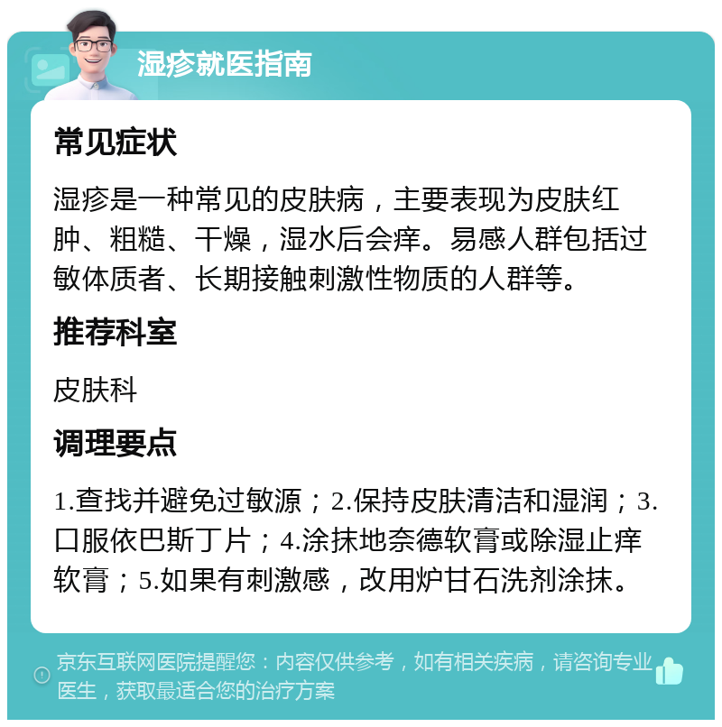 湿疹就医指南 常见症状 湿疹是一种常见的皮肤病，主要表现为皮肤红肿、粗糙、干燥，湿水后会痒。易感人群包括过敏体质者、长期接触刺激性物质的人群等。 推荐科室 皮肤科 调理要点 1.查找并避免过敏源；2.保持皮肤清洁和湿润；3.口服依巴斯丁片；4.涂抹地奈德软膏或除湿止痒软膏；5.如果有刺激感，改用炉甘石洗剂涂抹。