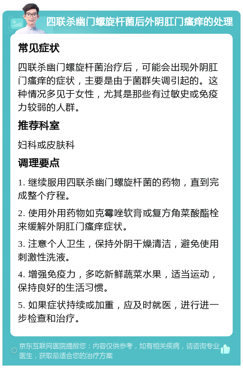 四联杀幽门螺旋杆菌后外阴肛门瘙痒的处理 常见症状 四联杀幽门螺旋杆菌治疗后，可能会出现外阴肛门瘙痒的症状，主要是由于菌群失调引起的。这种情况多见于女性，尤其是那些有过敏史或免疫力较弱的人群。 推荐科室 妇科或皮肤科 调理要点 1. 继续服用四联杀幽门螺旋杆菌的药物，直到完成整个疗程。 2. 使用外用药物如克霉唑软膏或复方角菜酸酯栓来缓解外阴肛门瘙痒症状。 3. 注意个人卫生，保持外阴干燥清洁，避免使用刺激性洗液。 4. 增强免疫力，多吃新鲜蔬菜水果，适当运动，保持良好的生活习惯。 5. 如果症状持续或加重，应及时就医，进行进一步检查和治疗。