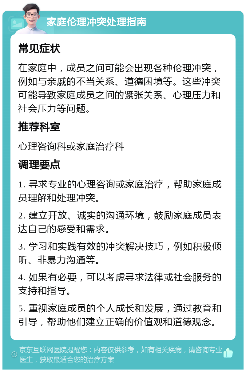 家庭伦理冲突处理指南 常见症状 在家庭中，成员之间可能会出现各种伦理冲突，例如与亲戚的不当关系、道德困境等。这些冲突可能导致家庭成员之间的紧张关系、心理压力和社会压力等问题。 推荐科室 心理咨询科或家庭治疗科 调理要点 1. 寻求专业的心理咨询或家庭治疗，帮助家庭成员理解和处理冲突。 2. 建立开放、诚实的沟通环境，鼓励家庭成员表达自己的感受和需求。 3. 学习和实践有效的冲突解决技巧，例如积极倾听、非暴力沟通等。 4. 如果有必要，可以考虑寻求法律或社会服务的支持和指导。 5. 重视家庭成员的个人成长和发展，通过教育和引导，帮助他们建立正确的价值观和道德观念。