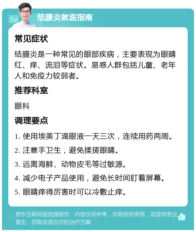 结膜炎就医指南 常见症状 结膜炎是一种常见的眼部疾病，主要表现为眼睛红、痒、流泪等症状。易感人群包括儿童、老年人和免疫力较弱者。 推荐科室 眼科 调理要点 1. 使用埃美丁滴眼液一天三次，连续用药两周。 2. 注意手卫生，避免揉搓眼睛。 3. 远离海鲜、动物皮毛等过敏源。 4. 减少电子产品使用，避免长时间盯着屏幕。 5. 眼睛痒得厉害时可以冷敷止痒。