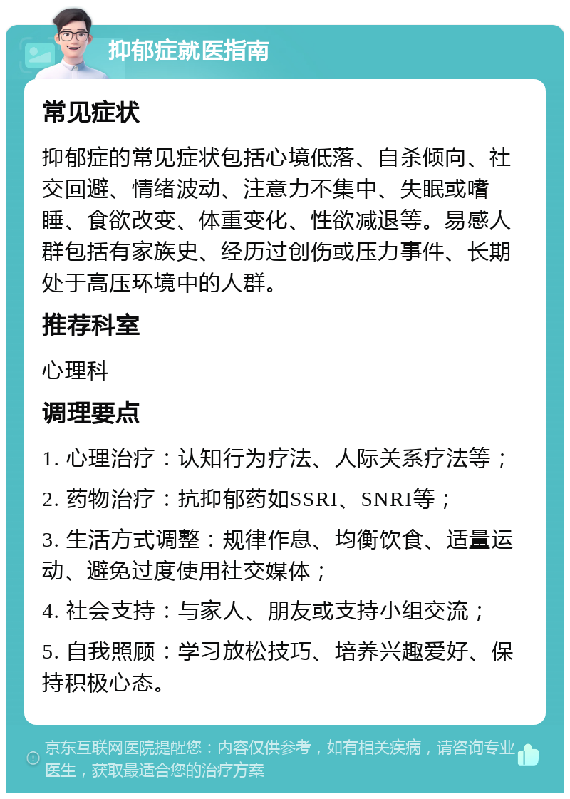 抑郁症就医指南 常见症状 抑郁症的常见症状包括心境低落、自杀倾向、社交回避、情绪波动、注意力不集中、失眠或嗜睡、食欲改变、体重变化、性欲减退等。易感人群包括有家族史、经历过创伤或压力事件、长期处于高压环境中的人群。 推荐科室 心理科 调理要点 1. 心理治疗：认知行为疗法、人际关系疗法等； 2. 药物治疗：抗抑郁药如SSRI、SNRI等； 3. 生活方式调整：规律作息、均衡饮食、适量运动、避免过度使用社交媒体； 4. 社会支持：与家人、朋友或支持小组交流； 5. 自我照顾：学习放松技巧、培养兴趣爱好、保持积极心态。