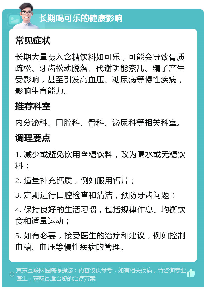 长期喝可乐的健康影响 常见症状 长期大量摄入含糖饮料如可乐，可能会导致骨质疏松、牙齿松动脱落、代谢功能紊乱、精子产生受影响，甚至引发高血压、糖尿病等慢性疾病，影响生育能力。 推荐科室 内分泌科、口腔科、骨科、泌尿科等相关科室。 调理要点 1. 减少或避免饮用含糖饮料，改为喝水或无糖饮料； 2. 适量补充钙质，例如服用钙片； 3. 定期进行口腔检查和清洁，预防牙齿问题； 4. 保持良好的生活习惯，包括规律作息、均衡饮食和适量运动； 5. 如有必要，接受医生的治疗和建议，例如控制血糖、血压等慢性疾病的管理。