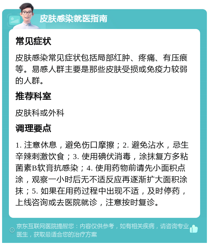 皮肤感染就医指南 常见症状 皮肤感染常见症状包括局部红肿、疼痛、有压痕等。易感人群主要是那些皮肤受损或免疫力较弱的人群。 推荐科室 皮肤科或外科 调理要点 1. 注意休息，避免伤口摩擦；2. 避免沾水，忌生辛辣刺激饮食；3. 使用碘伏消毒，涂抹复方多粘菌素B软膏抗感染；4. 使用药物前请先小面积点涂，观察一小时后无不适反应再逐渐扩大面积涂抹；5. 如果在用药过程中出现不适，及时停药，上线咨询或去医院就诊，注意按时复诊。