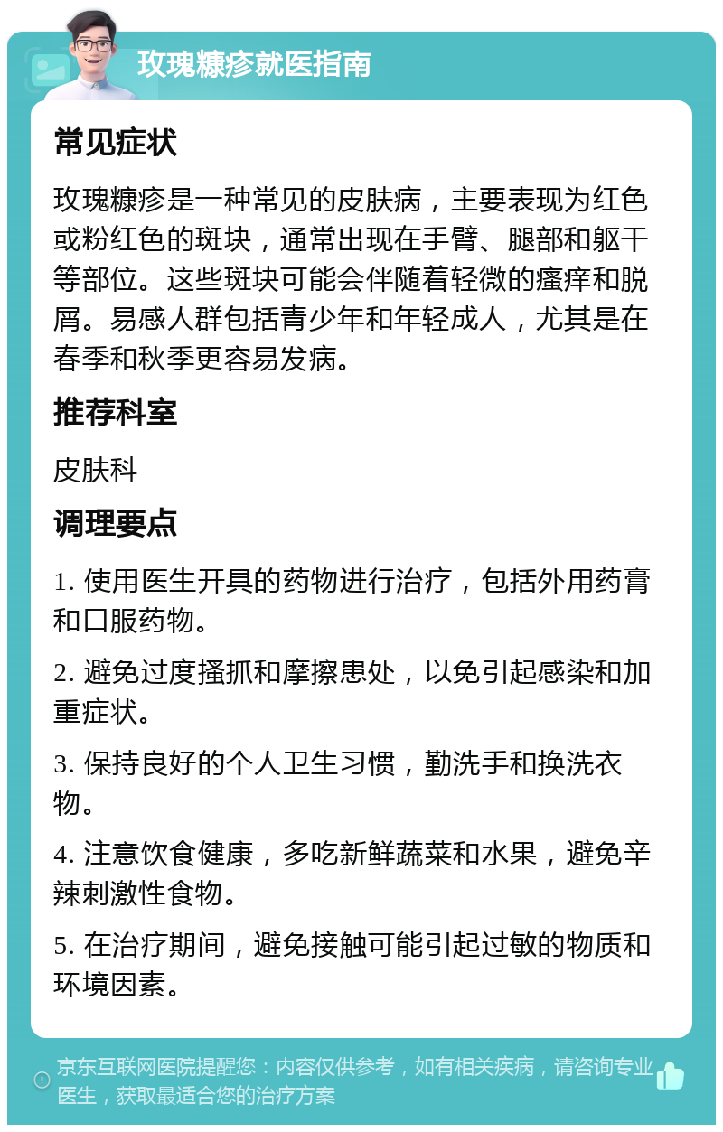 玫瑰糠疹就医指南 常见症状 玫瑰糠疹是一种常见的皮肤病，主要表现为红色或粉红色的斑块，通常出现在手臂、腿部和躯干等部位。这些斑块可能会伴随着轻微的瘙痒和脱屑。易感人群包括青少年和年轻成人，尤其是在春季和秋季更容易发病。 推荐科室 皮肤科 调理要点 1. 使用医生开具的药物进行治疗，包括外用药膏和口服药物。 2. 避免过度搔抓和摩擦患处，以免引起感染和加重症状。 3. 保持良好的个人卫生习惯，勤洗手和换洗衣物。 4. 注意饮食健康，多吃新鲜蔬菜和水果，避免辛辣刺激性食物。 5. 在治疗期间，避免接触可能引起过敏的物质和环境因素。