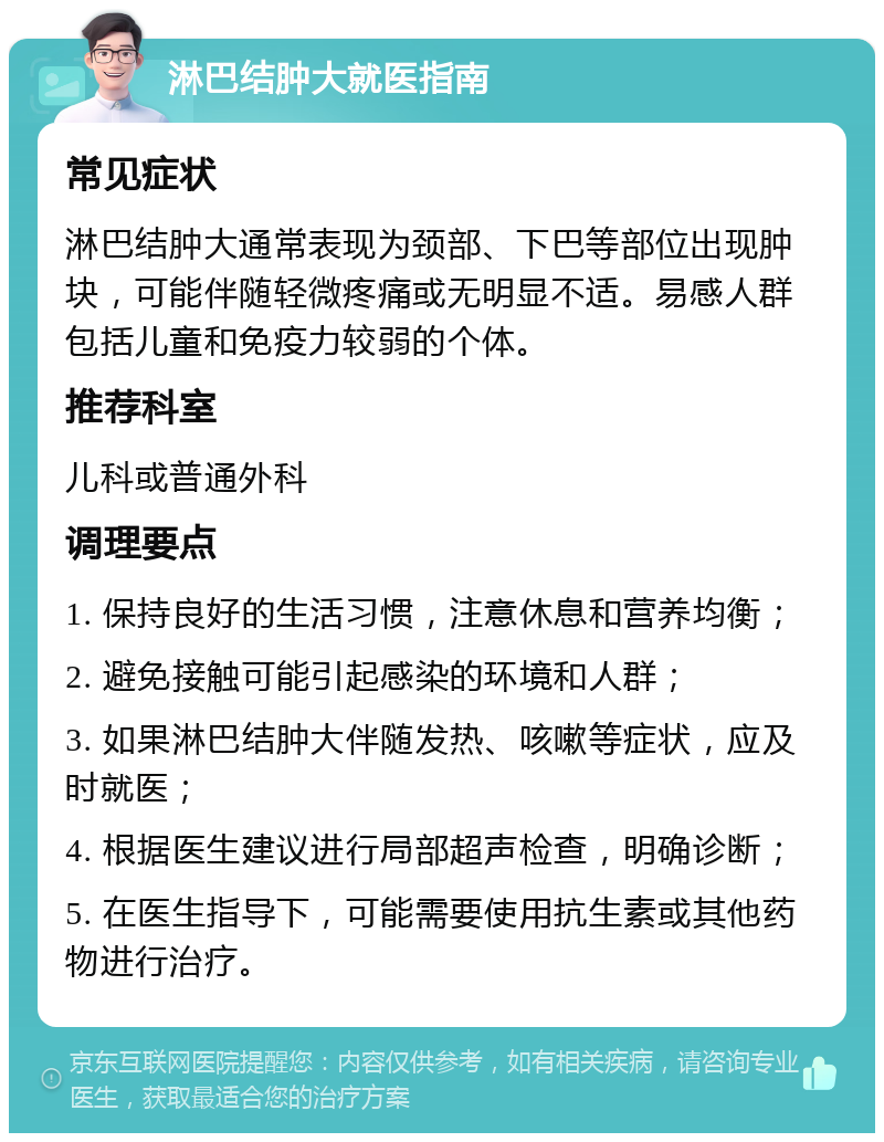 淋巴结肿大就医指南 常见症状 淋巴结肿大通常表现为颈部、下巴等部位出现肿块，可能伴随轻微疼痛或无明显不适。易感人群包括儿童和免疫力较弱的个体。 推荐科室 儿科或普通外科 调理要点 1. 保持良好的生活习惯，注意休息和营养均衡； 2. 避免接触可能引起感染的环境和人群； 3. 如果淋巴结肿大伴随发热、咳嗽等症状，应及时就医； 4. 根据医生建议进行局部超声检查，明确诊断； 5. 在医生指导下，可能需要使用抗生素或其他药物进行治疗。