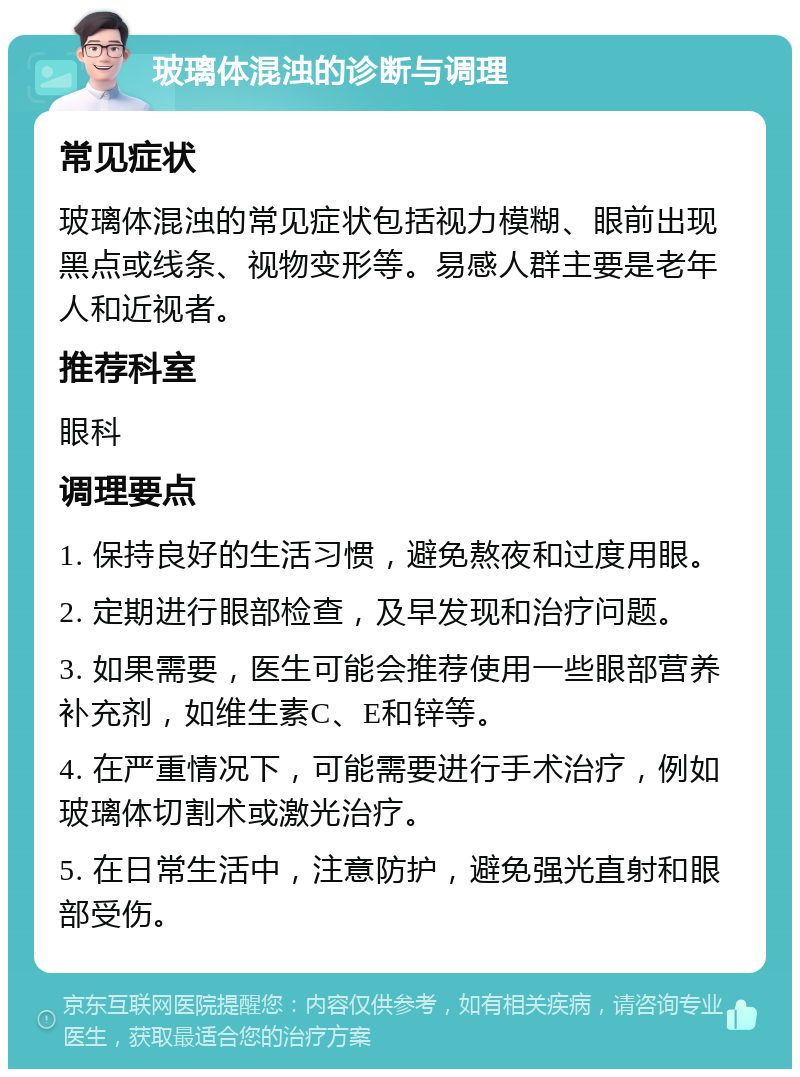 玻璃体混浊的诊断与调理 常见症状 玻璃体混浊的常见症状包括视力模糊、眼前出现黑点或线条、视物变形等。易感人群主要是老年人和近视者。 推荐科室 眼科 调理要点 1. 保持良好的生活习惯，避免熬夜和过度用眼。 2. 定期进行眼部检查，及早发现和治疗问题。 3. 如果需要，医生可能会推荐使用一些眼部营养补充剂，如维生素C、E和锌等。 4. 在严重情况下，可能需要进行手术治疗，例如玻璃体切割术或激光治疗。 5. 在日常生活中，注意防护，避免强光直射和眼部受伤。